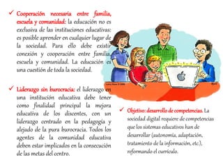  Cooperación necesaria entre familia,
escuela y comunidad: la educación no es
exclusiva de las instituciones educativas:
es posible aprender en cualquier lugar de
la sociedad. Para ello debe existir
conexión y cooperación entre familia,
escuela y comunidad. La educación es
una cuestión de toda la sociedad.
 Liderazgo sin burocracia: el liderazgo en
una institución educativa debe tener
como finalidad principal la mejora
educativa de los discentes, con un
liderazgo centrado en la pedagogía y
alejado de la pura burocracia. Todos los
agentes de la comunidad educativa
deben estar implicados en la consecución
de las metas del centro.
 Objetivo: desarrollode competencias. La
sociedad digital requiere de competencias
que los sistemas educativos han de
desarrollar (autonomía, adaptación,
tratamiento de la información, etc.),
reformando el currículo.
 