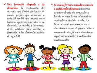  Una formación adaptada a las
demandas: la construcción del
currículo que deberá configurar los
nuevos perfiles que demanda la
sociedad tendrá que hacerse entre
todos los agentes involucrados en su
desarrollo. La sociedad y las escuelas
deben colaborar para adaptar la
formación a las demandas sociales
del siglo XXI.
 Se trata de formar a ciudadanos, no solo
a profesionales eficientes:un sistema
educativo abierto a la comunidad y
basado en aprendizajes colaborativos
que implican a toda la sociedad. La
labor de este sistema no es formar a
ciudadanos únicamente para ser útiles a
un mercado, sino formar a ciudadanos
capaces de desenvolverse en todos los
niveles sociales.
 