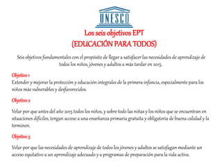 Los seisobjetivos EPT
(EDUCACIÓNPARA TODOS)
Seis objetivos fundamentales con el propósito de llegar a satisfacer las necesidades de aprendizaje de
todos los niños, jóvenes y adultos a más tardar en 2015.
Objetivo1
Extender y mejorar la protección y educación integrales de la primera infancia, especialmente para los
niños más vulnerables y desfavorecidos.
Objetivo2
Velar por que antes del año 2015 todos los niños, y sobre todo las niñas y los niños que se encuentran en
situaciones difíciles, tengan acceso a una enseñanza primaria gratuita y obligatoria de buena calidad y la
terminen.
Objetivo3
Velar por que las necesidades de aprendizaje de todos los jóvenes y adultos se satisfagan mediante un
acceso equitativo a un aprendizaje adecuado y a programas de preparación para la vida activa.
 