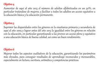 Objetivo4
Aumentar de aquí al año 2015 el número de adultos alfabetizados en un 50%, en
particular tratándose de mujeres, y facilitar a todos los adultos un acceso equitativo a
la educación básica y la educación permanente.
Objetivo5
Suprimir las disparidades entre los géneros en la enseñanza primaria y secundaria de
aquí al año 2005 y lograr antes del año 2015 la igualdad entre los géneros en relación
con la educación, en particular garantizando a las jóvenes un acceso pleno y equitativo
a una educación básica de buena calidad, así como un buen rendimiento.
Objetivo6
Mejorar todos los aspectos cualitativos de la educación, garantizando los parámetros
más elevados, para conseguir resultados de aprendizaje reconocidos y mensurables,
especialmente en lectura, escritura, aritmética y competencias prácticas.
 