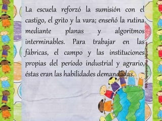 La escuela reforzó la sumisión con el
castigo, el grito y la vara; enseñó la rutina
mediante planas y algoritmos
interminables. Para trabajar en las
fábricas, el campo y las instituciones
propias del período industrial y agrario,
éstas eran las habilidades demandadas.
 