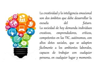 La creatividad y la inteligencia emocional
son dos ámbitos que debe desarrollar la
escuela del futuro.
La sociedad de hoy demanda individuos
creativos, emprendedores, críticos,
competentes en las TIC, autónomos, con
altos dotes sociales, que se adapten
fácilmente a los ambientes laborales,
capaces de trabajar con cualquier
persona, en cualquier lugar y momento.
 