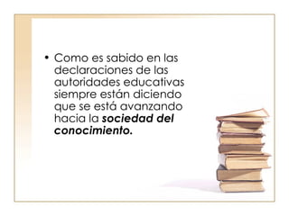 Como es sabido en las declaraciones de las autoridades educativas siempre están diciendo que se está avanzando hacia la  sociedad del conocimiento. 