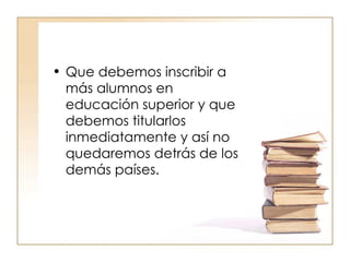Que debemos inscribir a más alumnos en educación superior y que debemos titularlos inmediatamente y así no quedaremos detrás de los demás países.  