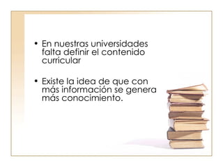 En nuestras universidades falta definir el contenido curricular  Existe la idea de que con más información se genera más conocimiento. 