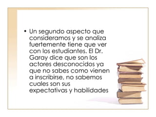 Un segundo aspecto que consideramos y se analiza fuertemente tiene que ver con los estudiantes. El Dr. Garay dice que son los actores desconocidos ya que no sabes como vienen a inscribirse, no sabemos cuales son sus expectativas y habilidades 