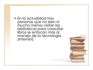 En la actualidad hay personas que no leen ni mucho menos visitan las bibliotecas para consultar libros se enfocan más al manejo de la tecnología  (Internet).  