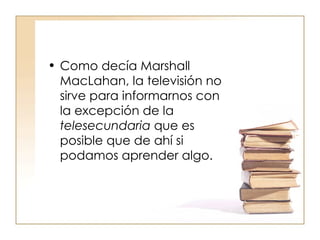Como decía Marshall MacLahan, la televisión no sirve para informarnos con la excepción de la  telesecundaria  que es posible que de ahí si podamos aprender algo.  