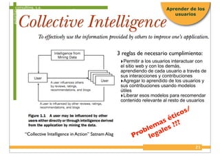 consulting, s.a.
autoritas
21
Aprender de los
usuarios
“Collective Intelligence in Action” Satnam Alag
‣Permitir a los usuarios interactuar con
el sitio web y con los demás,
aprendiendo de cada usuario a través de
sus interacciones y contribuciones
‣Agregar lo aprendido de los usuarios y
sus contribuciones usando modelos
útiles
‣Liberar esos modelos para recomendar
contenido relevante al resto de usuarios
3 reglas de necesario cumplimiento:
Problemas éticos/
legales ???
 