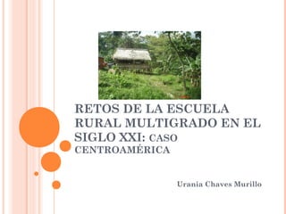 RETOS DE LA ESCUELA
RURAL MULTIGRADO EN EL
SIGLO XXI: CASO
CENTROAMÉRICA
Urania Chaves Murillo
 