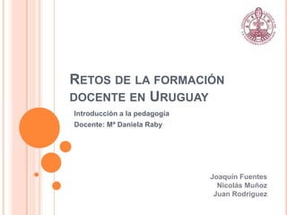 RETOS DE LA FORMACIÓN
DOCENTE EN URUGUAY
Introducción a la pedagogía
Docente: Mª Daniela Raby
Joaquín Fuentes
Nicolás Muñoz
Juan Rodriguez
 