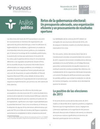 Retosdelagobernanzaelectoral:
Unpresupuestoadecuado,unaorganización
eficienteyunprocesamientoderesultados
oportuno
Las elecciones de marzo de 2015 presentaron una serie
de inconvenientes en términos de organización y de
aplicación de justicia electoral que, si bien no afectaron la
legitimidad de los resultados, sí generaron un estado de
incertidumbre entre los actores políticos y la ciudadanía
por el retraso en la entrega de los resultados preliminares,
la ausencia de normas que autorizaran el recuento de
los votos y por la apertura de las urnas en circunstancias
diferentes a las reguladas actualmente. Desde la firma
de los acuerdos de paz, los procesos electorales fueron
administrados sin ningún problema; sin embargo las
pasadas elecciones legislativas fueron perjudicadas por
una serie de situaciones, en parte atribuibles al Tribunal
Supremo Electoral (TSE) y otras debido al retraso de la
Asamblea Legislativa en la aprobación de la normativa que
requería la implementación, por primera vez, del sistema de
listas abiertas.
No puede obviarse que las reformas electorales que
acompañaron a las elecciones de 2015, como resultado de la
sentencia de la Sala de lo Constitucional (SCN) que ordenó la
plena libertad de opción para los votantes en la elección de
los legisladores, significaron una mayor responsabilidad para
la autoridad electoral1
. Pese a esa circunstancia, el retraso en
la adopción de algunas de las decisiones administrativas por
parte del TSE y en la falta de iniciativa del Órgano Legislativo,
aumentaron la complejidad en dicha competencia electoral.
1 Para un mayor detalle sobre las reformas de las elecciones de 2015 ver FUSADES
(2015),“El Salvador. Año político”, Departamento de Estudios Políticos, mayo de 2015.
1
Estudios
Políticos
DEP
Las debilidades de los comicios de 2015 deben ser
corregidas de cara al proceso electoral de 2018, a fin
de asegurar el absoluto respeto a la voluntad soberana
expresada en las urnas.
Por otra parte, ciertas decisiones de la Sala de lo
Constitucional conocidas con posterioridad a los comicios
de 2015, requieren de la revisión inmediata de las reformas
aprobadas en la Ley de Partidos y en el Código Electoral,
para evitar cuestionamientos de aquella instancia en un
eventual control de constitucionalidad. Nos referimos a la
ciudadanización de los organismos electorales temporales
y al control y fiscalización del financiamiento que reciban
los partidos políticos, que incluye la revelación, no solo de
los montos entregados, sino también de la identidad de
quienes los donaron.
Lo positivo de las elecciones
de 2015
El recuento de los sucesos de las elecciones de 2015
implica un desarrollo de los aspectos positivos y negativos.
Pareciera que la magnitud de los vacíos, negligencias
y demoras registrados en la organización del proceso
electoral, abarcan todo el balance del evento; no obstante
se reconocen avances significativos en términos de
libertad y participación de los electores.
Análisis
político
Noviembre de 2016
ISSN 2219-2514
 