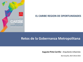 EL CARIBE REGION DE OPORTUNIDADES
Retos de la Gobernanza Metropolitana
Augusto Pinto Carrillo – Arquitecto Urbanista
Barranquilla, Abril 28 de 2016
 