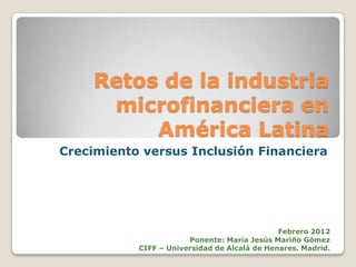 Retos de la industria
     microfinanciera en
         América Latina
Crecimiento versus Inclusión Financiera




                                              Febrero 2012
                       Ponente: María Jesús Mariño Gómez
           CIFF – Universidad de Alcalá de Henares. Madrid.
 