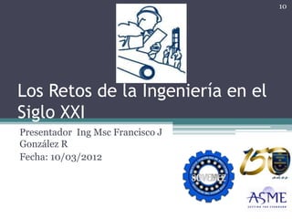 10




Los Retos de la Ingeniería en el
Siglo XXI
Presentador Ing Msc Francisco J
González R
Fecha: 10/03/2012
 