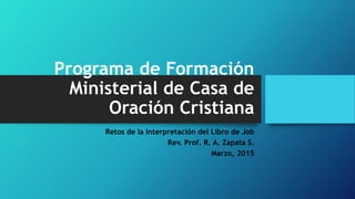 Programa de Formación
Ministerial de Casa de
Oración Cristiana
Retos de la Interpretación del Libro de Job
Rev. Prof. R. A. Zapata S.
Marzo, 2015
 