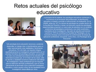 Retos actuales del psicólogo
educativo
A principios de los setenta, los psicólogos educativos comienzan a
incursionar en la formación del profesorado, la planificación
educativa, el diseño curricular e instruccional y la evaluación. En la
UNAM, antes de 1971 la carrera de psicología se cursaba dentro de
la facultad de Filosofía y Letras; es entonces cuando los psicólogos
experimentales proponen un nuevo plan de estudios con un evidente
predominio del paradigma conductual y una visión positivista y
cuantitativa de la investigación. Ese plan de estudios permanece
cuando en 1973 se constituye la Facultad de Psicología y en su
momento introdujo como innovación la conformación de áreas de
aplicación profesional, incluyendo, entre otras, a la Psicología de la
Educación.
La psicología de la educación reconoce y pretende
desarrollar un trabajo inter e interdisciplinar para un
mejor acercamiento a las realidades y fenómenos
educativos. Por otro lado, se requiere integrar
significativamente la investigación psicoeducativa en el
proceso formativo del psicólogo educativo, ya que ésta
ha sido una actividad secundaria en los estudios de
licenciatura puesto que, en el mejor de los casos, sólo
se aborda a cabalidad durante la realización del trabajo
de investigación o tesis profesional que es requisito
para la obtención del título profesional y que no forma
plenamente al alumnado como potencial investigador
educativo o como usuario crítico de los resultados de la
investigación desarrollada por otros.
 
