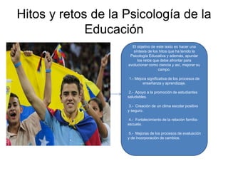Hitos y retos de la Psicología de la
Educación
El objetivo de este texto es hacer una
síntesis de los hitos que ha tenido la
Psicología Educativa y además, apuntar
los retos que debe afrontar para
evolucionar como ciencia y así, mejorar su
campo.
1.- Mejora significativa de los procesos de
enseñanza y aprendizaje.
2.- Apoyo a la promoción de estudiantes
saludables.
3.- Creación de un clima escolar positivo
y seguro.
4.- Fortalecimiento de la relación familia-
escuela.
5.- Mejoras de los procesos de evaluación
y de incorporación de cambios.
 
