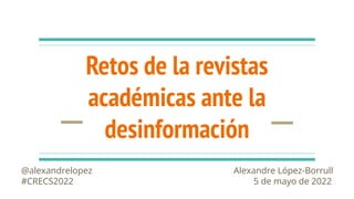 Retos de la revistas
académicas ante la
desinformación
@alexandrelopez Alexandre López-Borrull
#CRECS2022 5 de mayo de 2022
 
