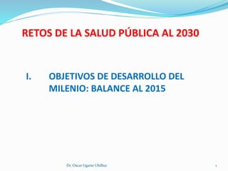 I. OBJETIVOS DE DESARROLLO DEL
MILENIO: BALANCE AL 2015
Dr. Oscar Ugarte Ubilluz 1
RETOS DE LA SALUD PÚBLICA AL 2030
 