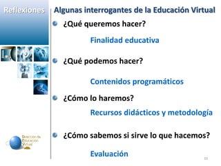 Reflexiones   Algunas interrogantes de la Educación Virtual
                ¿Qué queremos hacer?
                        Finalidad educativa

                ¿Qué podemos hacer?

                        Contenidos programáticos
                ¿Cómo lo haremos?
                        Recursos didácticos y metodología

                ¿Cómo sabemos si sirve lo que hacemos?

                        Evaluación                     10
 