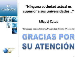 En         “Ninguna sociedad actual es
conclusión:
              superior a sus universidades…”

                                 Miguel Casas
              Universidad Nacional Abierta, Universidad del Zulia (Venezuela)




                                                                           19
 