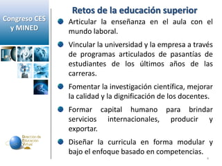 Retos de la educación superior
Congreso CES   Articular la enseñanza en el aula con el
  y MINED      mundo laboral.
               Vincular la universidad y la empresa a través
               de programas articulados de pasantías de
               estudiantes de los últimos años de las
               carreras.
               Fomentar la investigación científica, mejorar
               la calidad y la dignificación de los docentes.
               Formar capital humano para brindar
               servicios internacionales, producir y
               exportar.
               Diseñar la curricula en forma modular y
               bajo el enfoque basado en competencias.
                                                           4
 