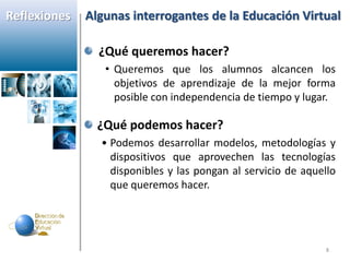 Reflexiones   Algunas interrogantes de la Educación Virtual

                ¿Qué queremos hacer?
                 • Queremos que los alumnos alcancen los
                   objetivos de aprendizaje de la mejor forma
                   posible con independencia de tiempo y lugar.

                ¿Qué podemos hacer?
                • Podemos desarrollar modelos, metodologías y
                  dispositivos que aprovechen las tecnologías
                  disponibles y las pongan al servicio de aquello
                  que queremos hacer.




                                                              8
 