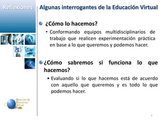 Reflexiones   Algunas interrogantes de la Educación Virtual

                ¿Cómo lo hacemos?
                • Conformando equipos multidisciplinarios de
                  trabajo que realicen experimentación práctica
                  en base a lo que queremos y podemos hacer.


               ¿Cómo sabremos si funciona lo que
               hacemos?
                • Evaluando si lo que hacemos está de acuerdo
                  con aquello que queremos y es todo lo que
                  podemos hacer.



                                                             9
 