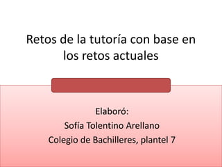 Retos de la tutoría con base en los retos actuales  Elaboró:  Sofía Tolentino Arellano Colegio de Bachilleres, plantel 7 