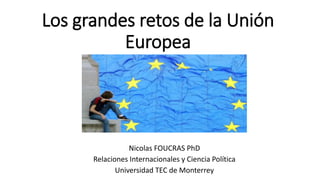 Los grandes retos de la Unión
Europea
Nicolas FOUCRAS PhD
Relaciones Internacionales y Ciencia Política
Universidad TEC de Monterrey
 