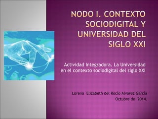 Actividad Integradora. La Universidad 
en el contexto sociodigital del siglo XXI 
Lorena Elizabeth del Rocío Alvarez García 
Octubre de 2014. 
 