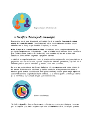 10. Planifica el manejo de los tiempos
Los tiempos son de suma importancia en la ejecución de la campaña. Son como la táctica
dentro del campo de batalla. En qué momento atacar, en qué momento defender, en qué
momento usar el arco y en qué momento la espada y el escudo.
Cada tiempo de la campaña tiene un ritmo. Al comienzo de las campañas electorales hay
poca gente completamente comprometida. Tienes la atención de los analistas, de los columnistas
y de los intelectuales políticos (el círculo rojo). Es el momento de usar los recursos más
elaborados, como artículos de prensa y programas de radio.
A mitad de la campaña comienzas a tener la atención del elector promedio, que justo empiezan a
preguntarse cuál será su decisión y quieren comparar las diferentes propuestas y opciones. Es el
momento perfecto para las entrevistas y para las visitas a las localidades.
La recta final se caracteriza por el fervor ineludible. En este momento nadie puede aislarse de
las noticias de las venideras elecciones, y tendrás la atención de las personas que menos se
interesan por la política y que se dejan llevar por el candidat@ que les genere mejor impresión,
que superficialmente les produzca mayor confianza. Es la hora de apelar a los mensajes simples
y a la emotividad; al poder de la imagen y el sensacionalismo.
Sin duda es imposible abarcar absolutamente todos los aspectos que deberás tomar en cuenta
para tu campaña, pero puedo asegurarte que estas 10 claves son críticas en cualquier proceso
 