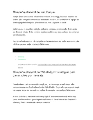 Campaña electoral de Ivan Duque
El 87% de los ciudadanos colombianos utilizan WhatsApp, sin duda un caldo de
cultivo para una gran campaña de mensajería masiva. Así lo entendió el equipo de
estrategia para la campaña presidencial de Ivan Duque en el 2018.
Cada vez que el candidato visitaba un barrio su equipo se encargaba de recopilar
los datos de celular de los vecinos, manifestándoles que más adelante les enviarían
un información.
Esta no se hacía esperar y la campaña enviaba encuestas, así podía segmentar a los
públicos para un mejor relato por WhatsApp.
 Homepage
 Herramientas
 David Ricardo Abello Barron in Asesoría en Marketing PolíticoHerramientasMarketingDigital
Político
Campaña electoral por WhatsApp: Estrategias para
ganar votos por mensaje
Las elecciones cada vez son más complejas y se tienen que acondicionar a los
nuevos tiempos, en donde el marketing digital brilla. Es por ello que una estrategia
para ganar votos por mensaje, es realizar la campaña electoral por WhatsApp.
Si eres candidato, consultor o estratega digital, debemos considerar WhatsApp
como una herramienta que nos permitirá conectar con el electorado de manera
efectiva y directa a nuestros votantes cercanos.
 