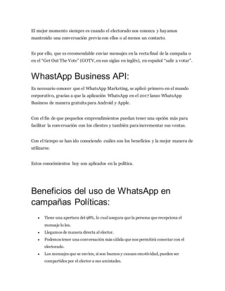 El mejor momento siempre es cuando el electorado nos conozca y hayamos
mantenido una conversación previa con ellos o al menos un contacto.
Es por ello, que es recomendable enviar mensajes en la recta final de la campaña o
en el “Get Out The Vote” (GOTV, en sus siglas en inglés), en español “salir a votar”.
WhastApp Business API:
Es necesario conocer que el WhatsApp Marketing, se aplicó primero en el mundo
corporativo, gracias a que la aplicación WhatsApp en el 2017 lanzo WhatsApp
Business de manera gratuita para Android y Apple.
Con el fin de que pequeños emprendimientos puedan tener una opción más para
facilitar la conversación con los clientes y también para incrementar sus ventas.
Con el tiempo se han ido conociendo cuáles son los beneficios y la mejor manera de
utilizarse.
Estos conocimientos hoy son aplicados en la política.
Beneficios del uso de WhatsApp en
campañas Políticas:
 Tiene una apertura del 98%, lo cual asegura que la persona que recepciona el
mensaje lo lea.
 Llegamos de manera directa al elector.
 Podemos tener una conversación más cálida que nos permitirá conectar con el
electorado.
 Los mensajes que se envíen, si son buenos y causan emotividad, pueden ser
compartidos por el elector a sus amistades.
 