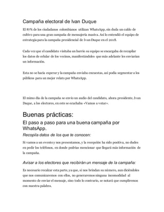 Campaña electoral de Ivan Duque
El 87% de los ciudadanos colombianos utilizan WhatsApp, sin duda un caldo de
cultivo para una gran campaña de mensajería masiva. Así lo entendió el equipo de
estrategia para la campaña presidencial de Ivan Duque en el 2018.
Cada vez que el candidato visitaba un barrio su equipo se encargaba de recopilar
los datos de celular de los vecinos, manifestándoles que más adelante les enviarían
un información.
Esta no se hacía esperar y la campaña enviaba encuestas, así podía segmentar a los
públicos para un mejor relato por WhatsApp.
El mimo día de la campaña se envío un audio del candidato, ahora presidente, Ivan
Duque, a los electores, en este se ecuchaba «Vamos a votar».
Buenas prácticas:
El paso a paso para una buena campaña por
WhatsApp.
Recopila datos de los que te conocen:
Si vamos a un eventoy nos presentamos, y la recepción ha sido positiva, no dudes
en pedir los teléfonos, en donde podrías mencionar que llegará más información de
la campaña.
Avisar a los electores que recibirán un mensaje de la campaña:
Es necesario recalcar esta parte, ya que, si nos brindan su número, aun diciéndoles
que nos comunicaremos con ellos, no generaremos ninguna incomodidad al
momento de enviar el mensaje, sino todo lo contrario, se notará que cumpliremos
con nuestra palabra.
 
