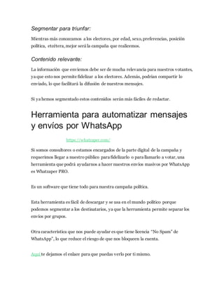 Segmentar para triunfar:
Mientras más conozcamos a los electores, por edad, sexo, preferencias, posición
política, etcétera, mejor será la campaña que realicemos.
Contenido relevante:
La información que enviemos debe ser de mucha relevancia para nuestros votantes,
ya que estonos permite fidelizar a los electores. Además, podrían compartir lo
enviado, lo que facilitará la difusión de nuestros mensajes.
Si ya hemos segmentado estos contenidos serán más fáciles de redactar.
Herramienta para automatizar mensajes
y envíos por WhatsApp
https://whatzaper.com/
Si somos consultores o estamos encargados de la parte digital de la campaña y
requerimos llegar a nuestro público para fidelizarlo o para llamarlo a votar, una
herramienta que podrá ayudarnos a hacer nuestros envíos masivos por WhatsApp
es Whatzaper PRO.
Es un software que tiene todo para nuestra campaña política.
Esta herramienta es fácil de descargar y se usa en el mundo político porque
podemos segmentar a los destinatarios, ya que la herramienta permite separar los
envíos por grupos.
Otra característica que nos puede ayudar es que tiene licencia “No Spam” de
WhatsApp”, lo que reduce el riesgo de que nos bloqueen la cuenta.
Aquí te dejamos el enlace para que puedas verlo por ti mismo.
 