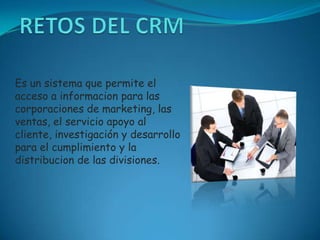 RETOS DEL CRM Es un sistema que permite el acceso a informacion para las corporaciones de marketing, las ventas, el servicio apoyo al cliente, investigación y desarrollo para el cumplimiento y la distribucion de las divisiones. 