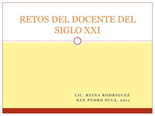 RETOS DEL DOCENTE DEL
      SIGLO XXI




         LIC. REINA RODRIGUEZ
          SAN PEDRO SULA, 2011
 