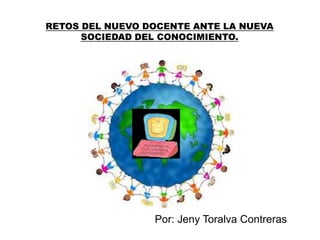 RETOS DEL NUEVO DOCENTE ANTE LA NUEVA 
SOCIEDAD DEL CONOCIMIENTO. 
Por: Jeny Toralva Contreras 
 