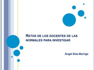 RETOS DE LOS DOCENTES DE LAS
NORMALES PARA INVESTIGAR
Ángel Díaz-Barriga
 
