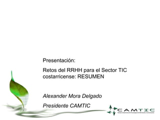 Presentación: Retos del RRHH para el Sector TIC costarricense: RESUMEN Alexander Mora Delgado Presidente CAMTIC 