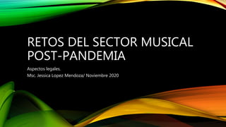 RETOS DEL SECTOR MUSICAL
POST-PANDEMIA
Aspectos legales.
Msc. Jessica Lopez Mendoza/ Noviembre 2020
 