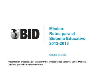 México:
Retos para el
Sistema Educativo
2012-2018
Octubre de 2012
Presentación preparada por Claudia Uribe, Ernesto López-Córdova, Carlos Mancera
Corcuera y Martha Barrios Belmonte .
 