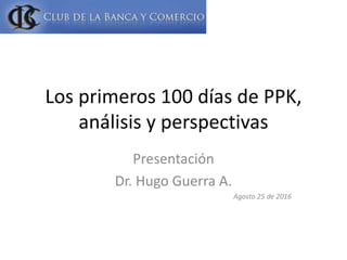 Los primeros 100 días de PPK,
análisis y perspectivas
Presentación
Dr. Hugo Guerra A.
Agosto 25 de 2016
 