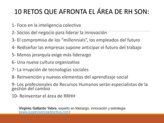 Virginio Gallardo Yebra, experto en liderazgo, innovación y estrategia
(www.supervivenciadirectiva.com)
1- Foco en la inteligencia colectiva
2- Socios del negocio para liderar la innovación
3- El compromiso de los “millennials”, los empleados del futuro
4- Rediseñar las empresas supone anticipar el futuro del trabajo
5- Menos jerarquía exige más liderazgo
6- Una nueva cultura organizativa
7- La irrupción de tecnologías sociales
8- Reinvención y nuevos elementos del aprendizaje social
9- Los profesionales de Recursos Humanos serán especialistas de la
gestión del cambio
10- Reinventar el área de RRHH
10 RETOS QUE AFRONTA EL ÁREA DE RH SON:
 