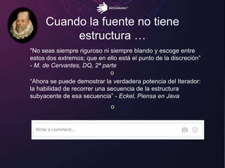 Cuando la fuente no tiene
estructura …
"No seas siempre riguroso ni siempre blando y escoge entre
estos dos extremos; que en ello está el punto de la discreción”
- M. de Cervantes, DQ, 2ª parte
o
“Ahora se puede demostrar la verdadera potencia del Iterador:
la habilidad de recorrer una secuencia de la estructura
subyacente de esa secuencia” - Eckel, Piensa en Java
o
 