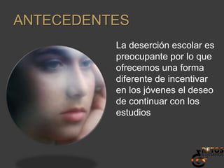 ANTECEDENTESLa deserción escolar es preocupante por lo que ofrecemos una forma diferente de incentivar en los jóvenes el deseo de continuar con los estudios