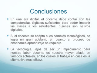 Conclusiones
 En una era digital, el docente debe contar con las
competencias digitales suficientes para poder impartir
las clases a los estudiantes, quienes son nativos
digitales.
 Si el docente se adapta a los cambios tecnológicos, se
logra un gran adelanto en cuanto al proceso de
enseñanza-aprendizaje se requiere.
 La tecnología, lejos de ser un impedimento para
nuestra labor docente es nuestra mayor aliada en
tiempos actuales, en los cuales el trabajo en casa es la
alternativa más eficaz.
 