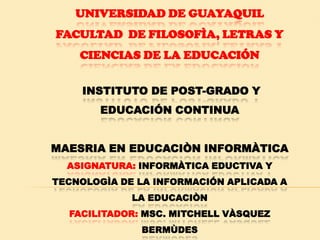 UNIVERSIDAD DE GUAYAQUIL
FACULTAD DE FILOSOFÌA, LETRAS Y
    CIENCIAS DE LA EDUCACIÓN


     INSTITUTO DE POST-GRADO Y
       EDUCACIÓN CONTINUA


MAESRIA EN EDUCACIÒN INFORMÀTICA
  ASIGNATURA: INFORMÀTICA EDUCTIVA Y
TECNOLOGÌA DE LA INFORMACIÓN APLICADA A
             LA EDUCACIÒN
  FACILITADOR: MSC. MITCHELL VÀSQUEZ
              BERMÙDES
 